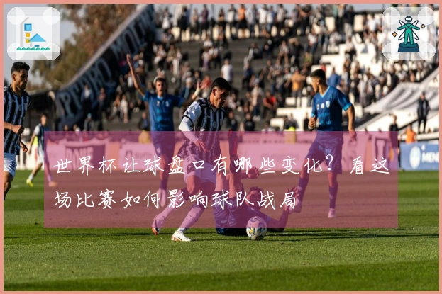 世界杯让球盘口有哪些变化？看这场比赛如何影响球队战局